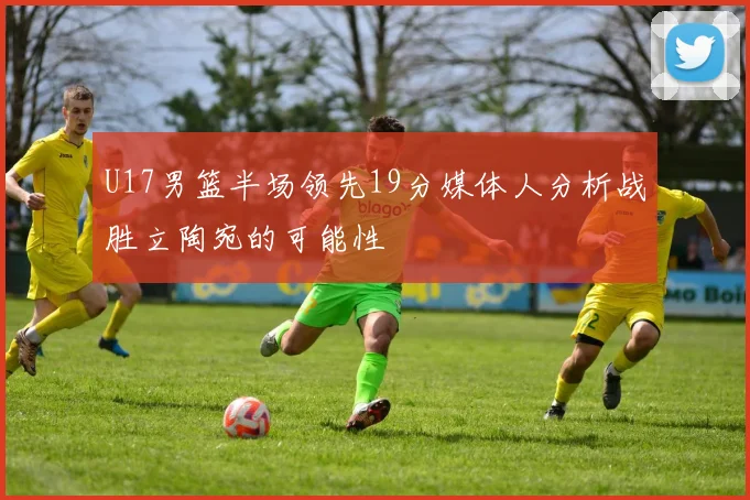 U17男篮半场领先19分媒体人分析战胜立陶宛的可能性