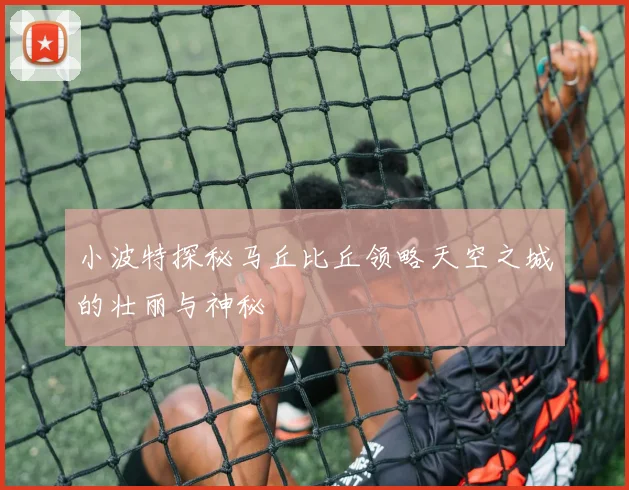 小波特探秘马丘比丘领略天空之城的壮丽与神秘