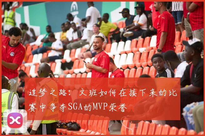 追梦之路：文班如何在接下来的比赛中争夺SGA的MVP荣誉