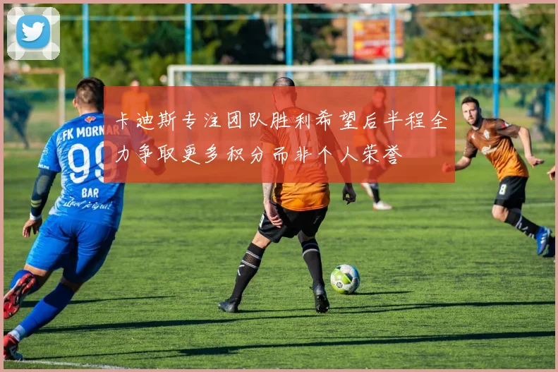 卡迪斯专注团队胜利希望后半程全力争取更多积分而非个人荣誉