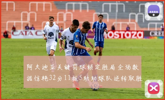 阿夫迪亚关键罚球锁定胜局全场数据惊艳32分11板5助助球队逆转取胜