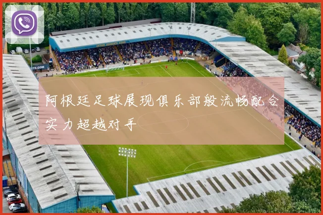 阿根廷足球展现俱乐部般流畅配合实力超越对手