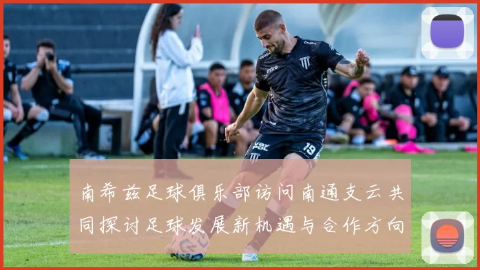南希兹足球俱乐部访问南通支云共同探讨足球发展新机遇与合作方向