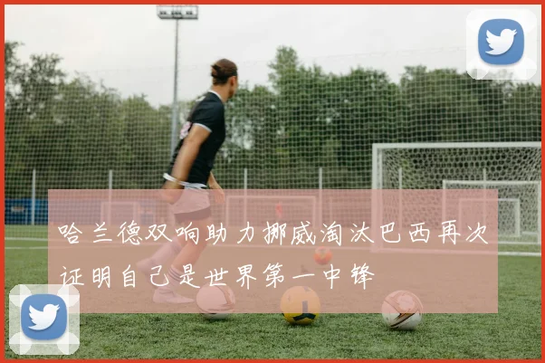 哈兰德双响助力挪威淘汰巴西再次证明自己是世界第一中锋