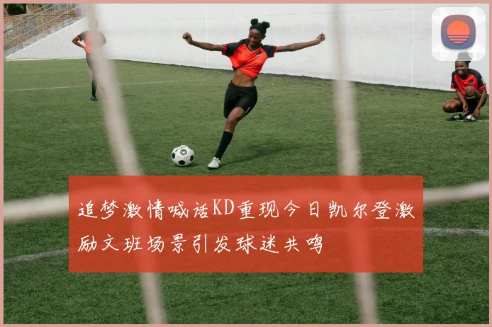 追梦激情喊话KD重现今日凯尔登激励文班场景引发球迷共鸣