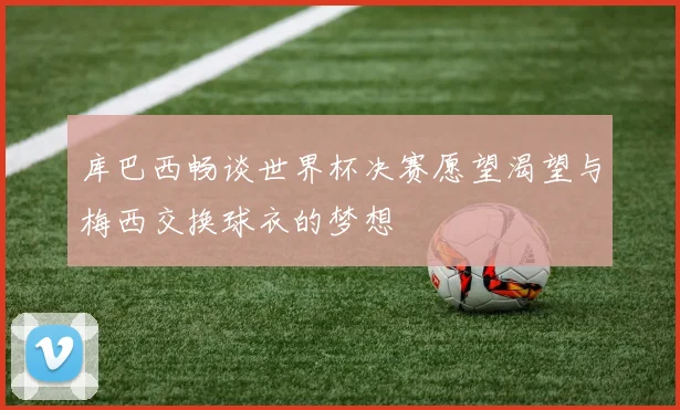 库巴西畅谈世界杯决赛愿望渴望与梅西交换球衣的梦想