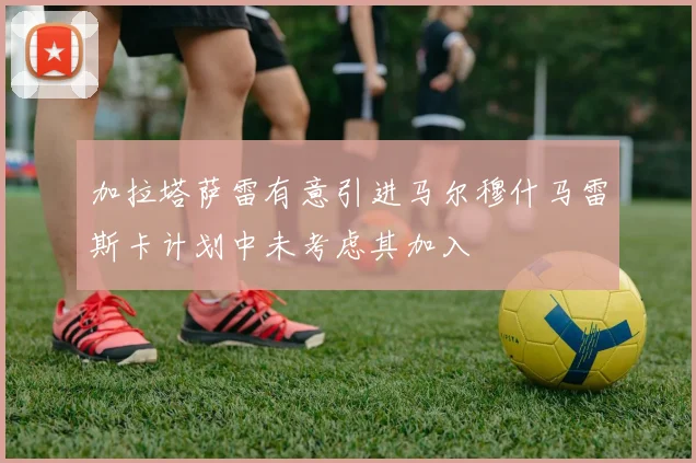 加拉塔萨雷有意引进马尔穆什马雷斯卡计划中未考虑其加入
