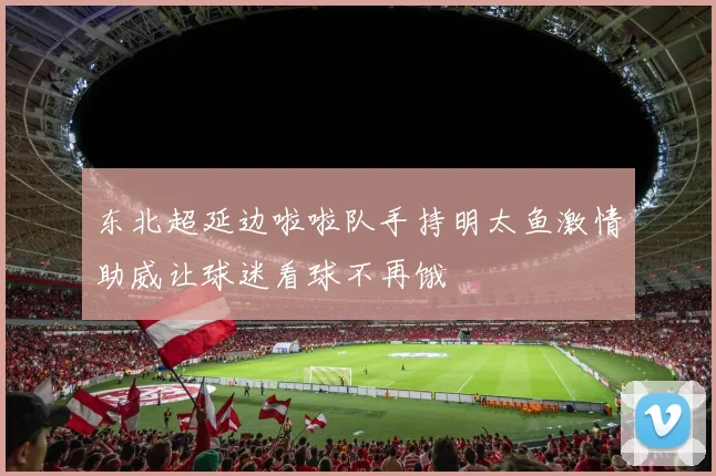 东北超延边啦啦队手持明太鱼激情助威让球迷看球不再饿
