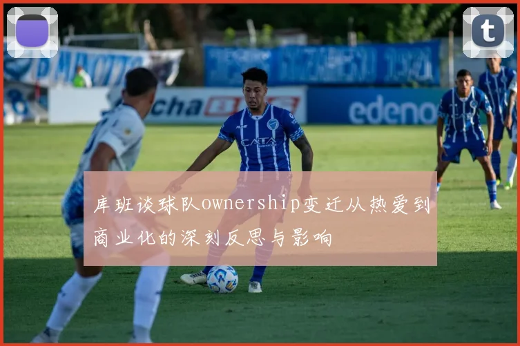 库班谈球队ownership变迁从热爱到商业化的深刻反思与影响