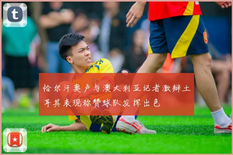 恰尔汗奥卢与澳大利亚记者激辩土耳其表现称赞球队发挥出色