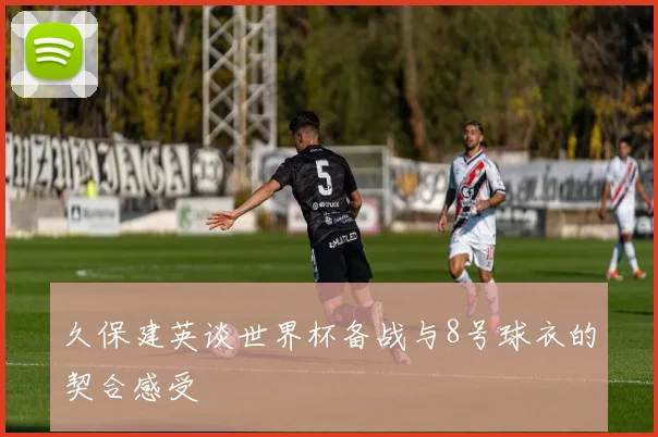 久保建英谈世界杯备战与8号球衣的契合感受