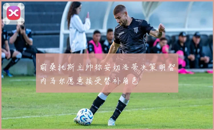 前桑托斯主帅称安切洛蒂决策明智内马尔愿意接受替补角色
