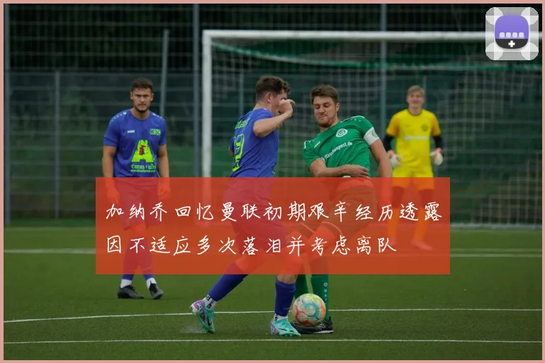 加纳乔回忆曼联初期艰辛经历透露因不适应多次落泪并考虑离队