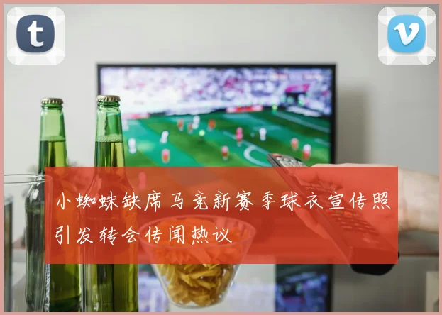 小蜘蛛缺席马竞新赛季球衣宣传照引发转会传闻热议