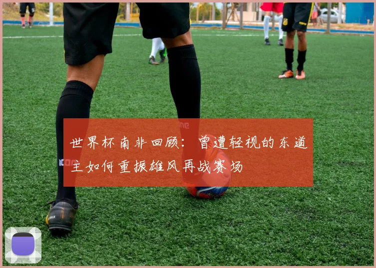 世界杯南非回顾：曾遭轻视的东道主如何重振雄风再战赛场
