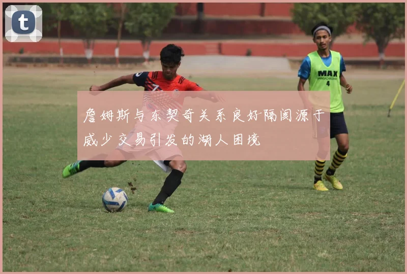 詹姆斯与东契奇关系良好隔阂源于威少交易引发的湖人困境
