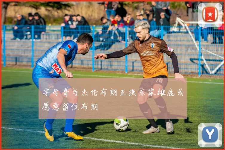 字母哥与杰伦布朗互换东家雄鹿或愿意留住布朗