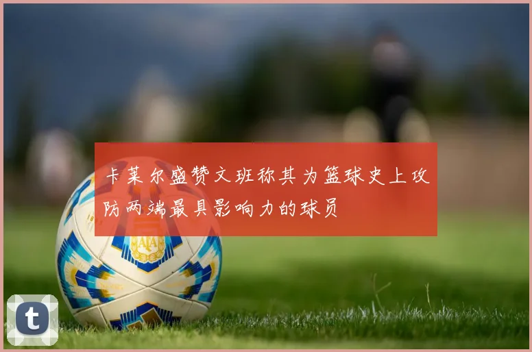 卡莱尔盛赞文班称其为篮球史上攻防两端最具影响力的球员