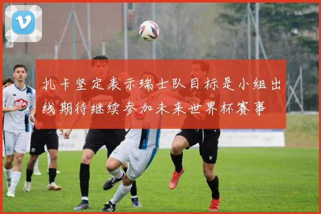 扎卡坚定表示瑞士队目标是小组出线期待继续参加未来世界杯赛事