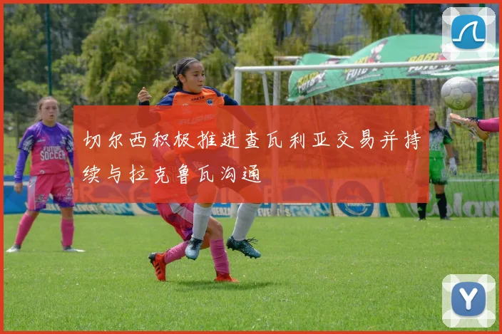 切尔西积极推进查瓦利亚交易并持续与拉克鲁瓦沟通
