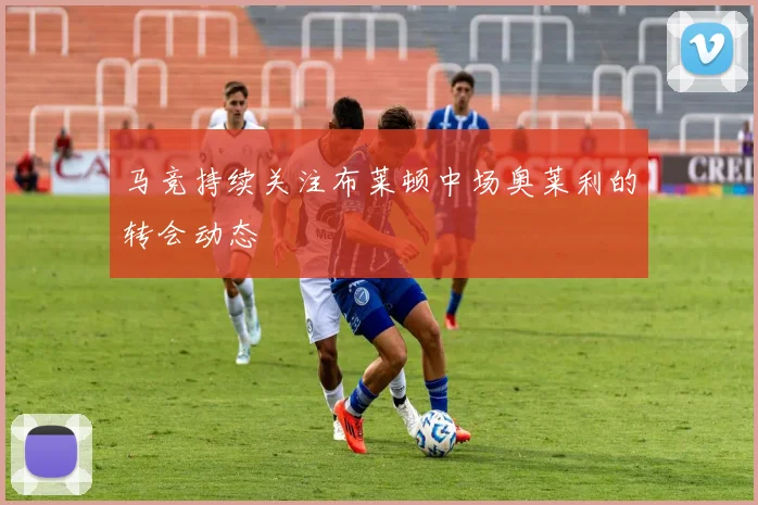 马竞持续关注布莱顿中场奥莱利的转会动态