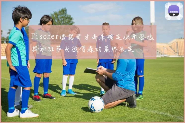 Fischer透露奇才尚未确定状元签选择迪班萨或彼得森的最终决定