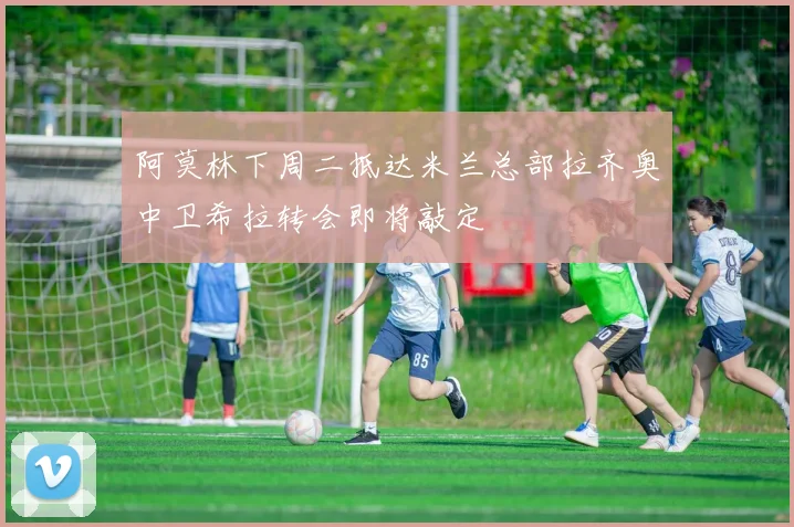 阿莫林下周二抵达米兰总部拉齐奥中卫希拉转会即将敲定