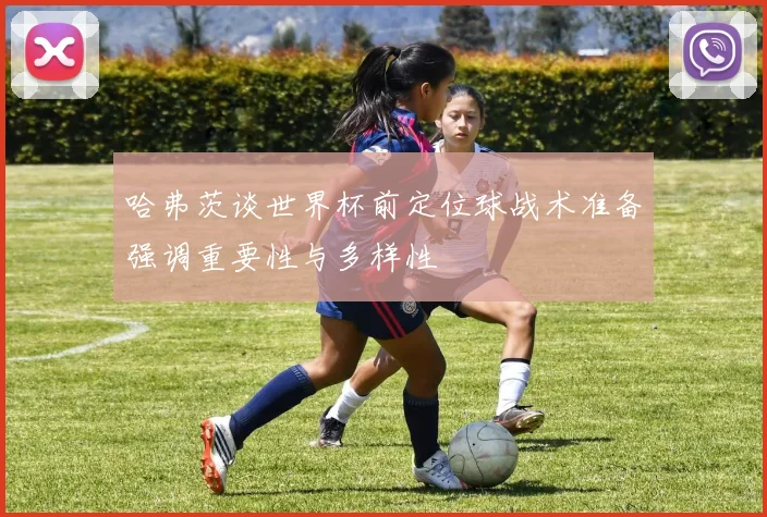 哈弗茨谈世界杯前定位球战术准备强调重要性与多样性