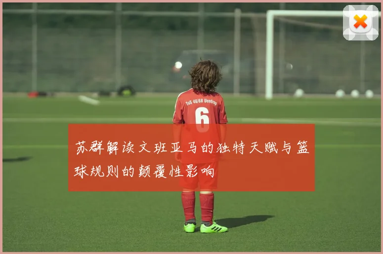 苏群解读文班亚马的独特天赋与篮球规则的颠覆性影响