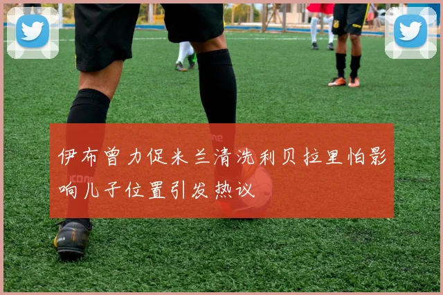 伊布曾力促米兰清洗利贝拉里怕影响儿子位置引发热议